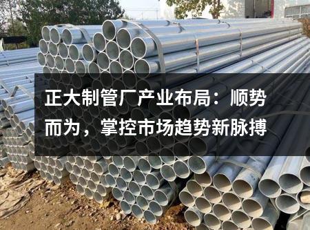 正大制管厂产业布局：顺势而为，掌控市场趋势新脉搏