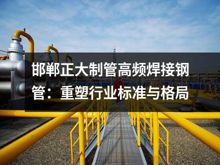邯郸正大制管高频焊接钢管：重塑行业标准与格局