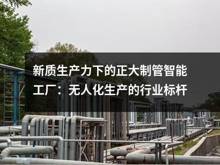 新质生产力下的正大制管智能工厂：无人化生产的行业标杆