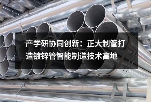 产学研协同创新：正大制管打造镀锌管智能制造技术高地