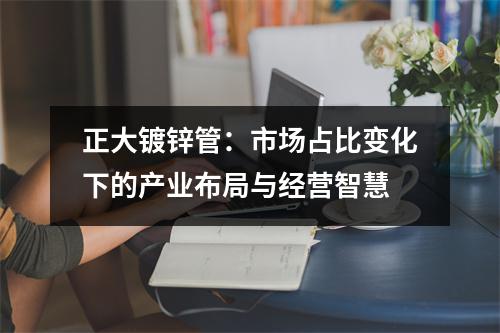 正大镀锌管：市场占比变化下的产业布局与经营智慧