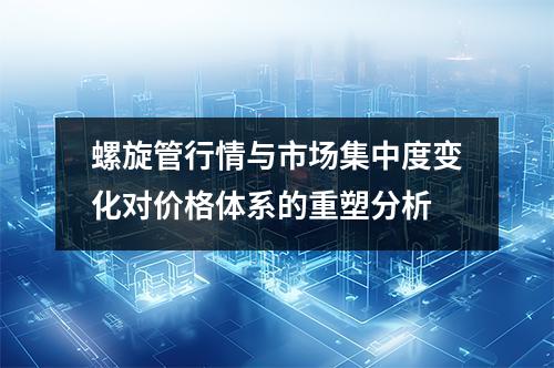 螺旋管行情与市场集中度变化对价格体系的重塑分析